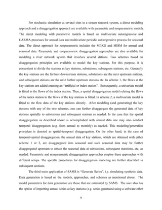 9
For stochastic simulation at several sites in a stream network system, a direct modeling
approach and a disaggregation approach are available with parametric and nonparametric models.
The direct modeling with parametric models is based on multivariate autoregressive and
CARMA processes for annual data and multivariate periodic autoregressive process for seasonal
data. The direct approach for nonparametric includes the MBKG and MISM for annual and
seasonal data. Parametric and nonparametric disaggregation approaches are also available for
modeling a river network system that involves several stations. Two schemes based on
disaggregation principles are available to model the key stations. For this purpose, it is
convenient to divide the stations as key stations, substations, subsequent stations, etc. Generally
the key stations are the farthest downstream stations, substations are the next upstream stations,
and subsequent stations are the next further upstream stations etc. In scheme 1, the flows at the
key stations are added creating an “artificial or index station”. Subsequently, a univariate model
is fitted to the flows of the index station. Then, a spatial disaggregation model relating the flows
of the index station to the flows of the key stations is fitted. In scheme 2, a multivariate model is
fitted to the flow data of the key stations directly. After modeling (and generating) the key
stations with any of the two schemes, one can further disaggregate the generated data of key
stations spatially to substations and subsequent stations as needed. In the case that the spatial
disaggregation as described above is accomplished with annual data one may also conduct
temporal disaggregation (e.g. from annual to monthly) as needed. This modeling/generation
procedure is denoted as spatial-temporal disaggregation. On the other hand, in the case of
temporal-spatial disaggregation, the annual data of key stations, which are obtained with either
scheme 1 or 2, are disaggregated into seasonal and such seasonal data may be further
disaggregated upstream to obtain the seasonal data at substations, subsequent statstions, etc. as
needed. Parametric and nonparametric disaggregation approaches employ these approaches with
different setups. The specific procedures for disaggregation modeling are further described in
subsequent sections.
The third main application of SAMS is “Generate Series”, i.e. simulating synthetic data.
Data generation is based on the models, approaches, and schemes as mentioned above. The
model parameters for data generation are those that are estimated by SAMS. The user also has
the option of importing annual series at key stations (e.g. series generated using a software other
 