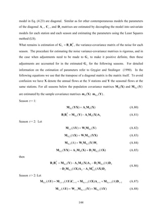 144
model in Eq. (4.23) are diagonal. Similar as for other contemporaneous models the parameters
of the diagonal τA , τC , and τD matrixes are estimated by decoupling the model into univariate
models for each station and each season and estimating the parameters using the Least Squares
method (LS).
What remains is estimation of T
τττ BBG = , the variance-covariance matrix of the noise for each
season. The procedure for estimating the noise variance-covariance matrixes is rigorous, and in
the case when adjustments need to be made to τG to make it positive definite, then these
adjustments are accounted for in the estimated τG for the following seasons. For detailed
information on the estimation of parameters refer to Grygier and Stedinger (1990). In the
following equations we use that the transpose of a diagonal matrix is the matrix itself. To avoid
confusion we have X denote the annual flows at the N stations and Y the seasonal flows at the
same stations. For all seasons below the population covariance matrixes )(0 XM and )(,0 YM τ
are estimated by the sample covariance matrixes )(0 Xm )(,0 Ym τ .
Season τ = 1:
)()( 011,0 XMAYXM = (A.80)
1011,011 )()( AXMAYMBB −=T
(A.81)
Season τ = 2: Let
)()( 1,012,1 YMWYM =Λ (A.82)
)()( 1,012,0 YXMWXM =Λ (A.83)
11,012,0 )()( WYMWM =Λ (A.84)
)()()( 2,02022,0 XMDXMAYXM Λ+= (A.85)
then
22,0222,02
22,022022,022
)()(
)()()(
DXMAAXMD
DMDAXMAYMBB
Λ−Λ−
Λ−−=
T
T
(A.86)
Season τ > 2: Let
11,011,011,1,0 )()()()( −−−−−− Λ+Λ+Λ=Λ τττττττ DMAXMCYMYM (A.87)
)()()( ,01,01,1 YMYMWYM Λ+=Λ −− ττττ (A.88)
 