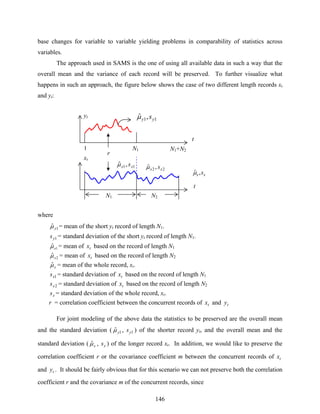 146
base changes for variable to variable yielding problems in comparability of statistics across
variables.
The approach used in SAMS is the one of using all available data in such a way that the
overall mean and the variance of each record will be preserved. To further visualize what
happens in such an approach, the figure below shows the case of two different length records xt
and yt:
where
1ˆ yμ = mean of the short yt record of length N1.
1ys = standard deviation of the short yt record of length N1.
1
ˆxμ = mean of tx based on the record of length N1
2
ˆxμ = mean of tx based on the record of length N2
xμˆ = mean of the whole record, xt.
1xs = standard deviation of tx based on the record of length N1
2xs = standard deviation of tx based on the record of length N2
xs = standard deviation of the whole record, xt.
r = correlation coefficient between the concurrent records of tx and ty
For joint modeling of the above data the statistics to be preserved are the overall mean
and the standard deviation ( 1ˆ yμ , 1ys ) of the shorter record yt, and the overall mean and the
standard deviation ( xμˆ , xs ) of the longer record xt. In addition, we would like to preserve the
correlation coefficient r or the covariance coefficient m between the concurrent records of tx
and ty . It should be fairly obvious that for this scenario we can not preserve both the correlation
coefficient r and the covariance m of the concurrent records, since
yt
xt
t
t
N1 N2
1 N1 N1+N2
11,ˆ yy sμ
r
22 ,ˆ xx sμ11,ˆ xx sμ
xx s,ˆμ
 