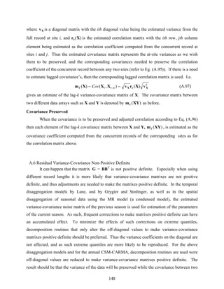 148
where Xv is a diagonal matrix with the ith diagonal value being the estimated variance from the
full record at site i, and )(0 Xr is the estimated correlation matrix with the ith row, jth column
element being estimated as the correlation coefficient computed from the concurrent record at
sites i and j. Thus the estimated covariance matrix represents the at-site variances as we wish
them to be preserved, and the corresponding covariances needed to preserve the correlation
coefficient of the concurrent record between any two sites (refer to Eg. (A.95)). If there is a need
to estimate lagged covariance’s, then the corresponding lagged correlation matrix is used. I.e.
T
kkttk Cov XX vXrvXXXm )(),()( == − (A.97)
gives an estimate of the lag-k variance-covariance matrix of X. The covariance matrix between
two different data arrays such as X and Y is denoted by )(XYmk as before.
Covariance Preserved
When the covariance is to be preserved and adjusted correlation according to Eq. (A.96)
then each element of the lag-k covariance matrix between X and Y, )(XYmk , is estimated as the
covariance coefficient computed from the concurrent records of the corresponding sites as for
the correlation matrix above.
A.6 Residual Variance-Covariance Non-Positive Definite
It can happen that the matrix G = BBT
is not positive definite. Especially when using
different record lengths it is more likely that variance-covariance matrixes are not positive
definite, and thus adjustments are needed to make the matrixes positive definite. In the temporal
disaggregation models by Lane, and by Grygier and Stedinger, as well as in the spatial
disaggregation of seasonal data using the MR model (a condensed model), the estimated
variance-covariance noise matrix of the previous season is used for estimation of the parameters
of the current season. As such, frequent corrections to make matrixes positive definite can have
an accumulated effect. To minimize the effects of such corrections on extreme quantiles,
decomposition routines that only alter the off-diagonal values to make variance-covariance
matrixes positive definite should be preferred. Thus the variance coefficients on the diagonal are
not affected, and as such extreme quantiles are more likely to be reproduced. For the above
disaggregation models and for the annual CSM-CARMA, decomposition routines are used were
off-diagonal values are reduced to make variance-covariance matrixes positive definite. The
result should be that the variance of the data will be preserved while the covariance between two
 