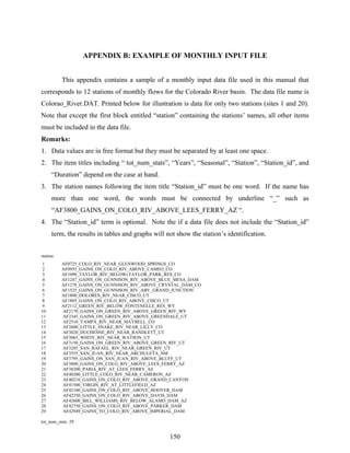 150
APPENDIX B: EXAMPLE OF MONTHLY INPUT FILE
This appendix contains a sample of a monthly input data file used in this manual that
corresponds to 12 stations of monthly flows for the Colorado River basin. The data file name is
Colorao_River.DAT. Printed below for illustration is data for only two stations (sites 1 and 20).
Note that except the first block entitled “station” containing the stations’ names, all other items
must be included in the data file.
Remarks:
1. Data values are in free format but they must be separated by at least one space.
2. The item titles including “ tot_num_stats”, “Years”, “Seasonal”, “Station”, “Station_id”, and
“Duration” depend on the case at hand.
3. The station names following the item title “Station_id” must be one word. If the name has
more than one word, the words must be connected by underline “_” such as
“AF3800_GAINS_ON_COLO_RIV_ABOVE_LEES_FERRY_AZ “.
4. The “Station_id” term is optional. Note the if a data file does not include the “Station_id”
term, the results in tables and graphs will not show the station’s identification.
station
1 AF0725_COLO_RIV_NEAR_GLENWOOD_SPRINGS_CO
2 AF0955_GAINS_ON_COLO_RIV_ABOVE_CAMEO_CO
3 AF1090_TAYLOR_RIV_BELOWvTAYLOR_PARK_RES_CO
4 AF1247_GAINS_ON_GUNNISON_RIV_ABOVE_BLUE_MESA_DAM
5 AF1278_GAINS_ON_GUNNISON_RIV_ABOVE_CRYSTAL_DAM_CO
6 AF1525_GAINS_ON_GUNNISON_RIV_ABV_GRAND_JUNCTION
7 AF1800_DOLORES_RIV_NEAR_CISCO_UT
8 AF1805_GAINS_ON_COLO_RIV_ABOVE_CISCO_UT
9 AF2112_GREEN_RIV_BELOW_FONTENELLE_RES_WY
10 AF2170_GAINS_ON_GREEN_RIV_ABOVE_GREEN_RIV_WY
11 AF2345_GAINS_ON_GREEN_RIV_ABOVE_GREENDALE_UT
12 AF2510_YAMPA_RIV_NEAR_MAYBELL_CO
13 AF2600_LITTLE_SNAKE_RIV_NEAR_LILLY_CO
14 AF3020_DUCHESNE_RIV_NEAR_RANDLETT_UT
15 AF3065_WHITE_RIV_NEAR_WATSON_UT
16 AF3150_GAINS_ON_GREEN_RIV_ABOVE_GREEN_RIV_UT
17 AF3285_SAN_RAFAEL_RIV_NEAR_GREEN_RIV_UT
18 AF3555_SAN_JUAN_RIV_NEAR_ARCHULETA_NM
19 AF3795_GAINS_ON_SAN_JUAN_RIV_ABOVE_BLUFF_UT
20 AF3800_GAINS_ON_COLO_RIV_ABOVE_LEES_FERRY_AZ
21 AF38200_PARIA_RIV_AT_LEES_FERRY_AZ
22 AF40200_LITTLE_COLO_RIV_NEAR_CAMERON_AZ
23 AF40210_GAINS_ON_COLO_RIV_ABOVE_GRAND_CANYON
24 AF41500_VIRGIN_RIV_AT_LITTLEFIELD_AZ
25 AF42100_GAINS_ON_COLO_RIV_ABOVE_HOOVER_DAM
26 AF42250_GAINS_ON_COLO_RIV_ABOVE_DAVIS_DAM
27 AF42600_BILL_WILLIAMS_RIV_BELOW_ALAMO_DAM_AZ
28 AF42750_GAINS_ON_COLO_RIV_ABOVE_PARKER_DAM
29 AF42949_GAINS_TO_COLO_RIV_ABOVE_IMPERIAL_DAM
tot_num_stats 29
 