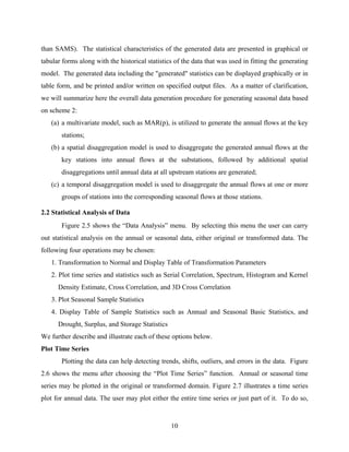 10
than SAMS). The statistical characteristics of the generated data are presented in graphical or
tabular forms along with the historical statistics of the data that was used in fitting the generating
model. The generated data including the "generated" statistics can be displayed graphically or in
table form, and be printed and/or written on specified output files. As a matter of clarification,
we will summarize here the overall data generation procedure for generating seasonal data based
on scheme 2:
(a) a multivariate model, such as MAR(p), is utilized to generate the annual flows at the key
stations;
(b) a spatial disaggregation model is used to disaggregate the generated annual flows at the
key stations into annual flows at the substations, followed by additional spatial
disaggregations until annual data at all upstream stations are generated;
(c) a temporal disaggregation model is used to disaggregate the annual flows at one or more
groups of stations into the corresponding seasonal flows at those stations.
2.2 Statistical Analysis of Data
Figure 2.5 shows the “Data Analysis” menu. By selecting this menu the user can carry
out statistical analysis on the annual or seasonal data, either original or transformed data. The
following four operations may be chosen:
1. Transformation to Normal and Display Table of Transformation Parameters
2. Plot time series and statistics such as Serial Correlation, Spectrum, Histogram and Kernel
Density Estimate, Cross Correlation, and 3D Cross Correlation
3. Plot Seasonal Sample Statistics
4. Display Table of Sample Statistics such as Annual and Seasonal Basic Statistics, and
Drought, Surplus, and Storage Statistics
We further describe and illustrate each of these options below.
Plot Time Series
Plotting the data can help detecting trends, shifts, outliers, and errors in the data. Figure
2.6 shows the menu after choosing the “Plot Time Series” function. Annual or seasonal time
series may be plotted in the original or transformed domain. Figure 2.7 illustrates a time series
plot for annual data. The user may plot either the entire time series or just part of it. To do so,
 