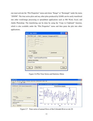 11
one must activate the “Plot Properties” menu and chose “Range” or “Rectangle” under the menu
“ZOOM”. The time series plots and any other plots produced by SAMS can be easily transferred
into other word/image processing or spreadsheet applications such as MS Word, Excel, and
Adobe Photoshop. The transferring can be done by using the “Copy to Clipboard” function,
which is also available under the “Plot Properties” menu and then paste the plot into other
applications.
Figure 2.6 Plot Time Series and Statistics Menu
Figure 2.7 Time series of annual flows of the Colorado River at site 20
 