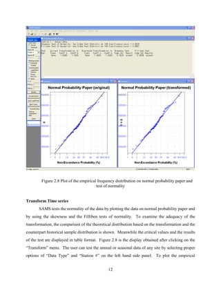 12
Figure 2.8 Plot of the empirical frequency distribution on normal probability paper and
test of normality
Transform Time series
SAMS tests the normality of the data by plotting the data on normal probability paper and
by using the skewness and the Filliben tests of normality. To examine the adequacy of the
transformation, the comparison of the theoretical distribution based on the transformation and the
counterpart historical sample distribution is shown. Meanwhile the critical values and the results
of the test are displayed in table format. Figure 2.8 is the display obtained after clicking on the
“Transform” menu. The user can test the annual or seasonal data of any site by selecting proper
options of “Data Type” and “Station #” on the left hand side panel. To plot the empirical
 