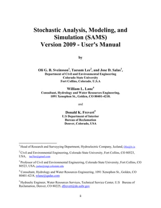 ii
Stochastic Analysis, Modeling, and
Simulation (SAMS)
Version 2009 - User's Manual
by
Oli G. B. Sveinsson1
, Taesam Lee2
, and Jose D. Salas3
,
Department of Civil and Environmental Engineering
Colorado State University
Fort Collins, Colorado, U.S.A
William L. Lane4
Consultant, Hydrology and Water Resources Engineering,
1091 Xenophon St., Golden, CO 80401-4218.
and
Donald K. Frevert5
U.S Department of Interior
Bureau of Reclamation
Denver, Colorado, USA
1
Head of Research and Surveyying Department, Hydroelectric Company, Iceland, Olis@lv.is
2
Civil and Environmental Engineering, Colorado State University, Fort Collins, CO 80523,
USA, tae3lee@gmail.com
3
Professor of Civil and Environmental Engineering, Colorado State University, Fort Collins, CO
80523, USA, jsalas@engr.colostate.edu
4
Consultant, Hydrology and Water Resources Engineering, 1091 Xenophon St., Golden, CO
80401-4218, wlane@qadas.com
5
Hydraulic Engineer, Water Resources Services, Technical Service Center, U.S Bureau of
Reclamation, Denver, CO 80225, dfrevert@do.usbr.gov
 