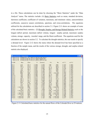 15
in a file. These calculations can be done by choosing the “Show Statistics” under the “Data
Analysis” menu. The statistics include: (1) Basic Statistics such as mean, standard deviation,
skewness coefficient, coefficient of variation, maximum, and minimum values, autocorrelation
coefficients, season-to season correlations, spectrum, and cross-correlations. The equations
utilized for the calculations are described in section 3.1. Figure 2.11 shows an example of some
of the calculated basic statistics. (2) Drought, Surplus, and Storage Related Statistics such as the
longest deficit period, maximum deficit volume, longest surplus period, maximum surplus
volume, storage capacity, rescaled range, and the Hurst coefficient. The equations used for the
calculation are shown in section 3.2. To calculate the drought statistics, the user needs to specify
a demand level. Figure 2.12 shows the menu where the demand level has been specified as a
fraction of the sample mean, and the results of the various storage, drought, and surplus related
statistic also displayed.
Figure 2.11 Calculated basic statistics for the annual flows of the Colorado River at 29 stations.
 