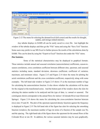 16
Figure 2.12 The menu for selecting the demand level (left corner) and the results for drought,
surplus, and storage related statistics.
Any tabular displays in SAMS all can be easily saved to a text file. Just highlight the
window of the tabular displays and then go the “File” menu and using the “Save Text” function.
Some users may prefer to use MS Excel to further process the results of the calculations done by
SAMS. This can be done by using the “Export to Excel” function also under the “File” menu.
Plot Statistics
Some of the statistical characteristics may be displayed in graphical formats.
These statistics include annual and seasonal correlation (autocorrelation) coefficients, season-to-
season correlations, cross correlation coefficient between different sites, spectrum, and seasonal
statistics including mean, standard deviation, skewness coefficient, coefficient of variation,
maximum, and minimum values. Figure 2.13 and Figure 2.14 show the menu for plotting the
serial correlation coefficient and the cross correlation coefficient, respectively along with some
examples. The left hand side window in Figure 2.13 shows 15 as the maximum number of lags
for calculating the autocorrelation function. It also shows whether the calculation will be done
for the original or the transformed series. And the bottom part of the window shows the slots for
selecting the station number to be analyzed and the type of data, i.e. annual or seasonal. The
correlogram shown corresponds to the annual flows for station 1 (Colorado River near Glenwood
Springs). Figure 2.14 shows the menu for calculating the cross-correlation function between
(two) sites 19 and 20. The plot of the spectrum (spectral density function) against the frequency
is displayed in Figure 2.15 The left hand side of the figure has slots for selecting the smoothing
function (window), the maximum number of lags (in terms of a fraction of the sample size N),
and the spacing. The right hand side of the figure shows the spectrum for the annual flows of the
Colorado River at site 20. In addition, the various seasonal statistics may be seen graphically.
 