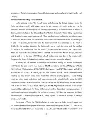 22
approaches. Table 2.1 summarizes the models that are currently available in SAMS under each
category.
Parametric model fitting and estimation
After clicking on the “Fit Model” menu and choosing the desired model, a menu for
fitting the chosen model will appear where the site number, the model order, etc. can be
specified. The user needs to specify the station (site) number(s). If standardization of the data is
desired, one must click on the "Standardize Data" button. Generally, the modeling is performed
with data in which the mean is subtracted. Thus, standardization implies that not only the mean
is subtracted but in addition the data will be further transformed to have standard deviation equal
to one. For example, for monthly data the mean for month 5 is subtracted and the result is
divided by the standard deviation for that month. As a result, the mean and the standard
deviation of the standardized data for month 5 become equal to zero and one, respectively.
Then, the order of the model to be fitted is selected, for instance for ARMA models, one must
enter p and q. In the case of MAR or MPAR models, one must key in the order p only.
Subsequently, the method of estimation of the model parameters must be selected.
Currently SAMS provides two methods of estimation namely the method of moments
(MOM) and the least squares (LS) method. MOM is available for the ARMA(p,q), GAR(1),
SM, MAR(p), CSM part of the CSM-CARMA, PARMA(p,1), and MPAR(p) models while LS is
available for ARMA(p,q), CARMA(p,q), and PARMA(p,q) models. The LS method is often
iterative and may require some initial parameters estimates (starting points). These starting
points are either based on fitting a high order simpler model using LS or by using the MOM
parameters estimates as starting points. For cases where the MOM estimates are not available
such as for the PARMA(p,q) model where q>1, the MOM parameter estimates of the closest
model will be used instead. For fitting CARMA(p,q) models, the residual variance-covariance G
matrix can be estimated using either the method of moments (MOM) or the maximum likelihood
estimation (MLE) method (Stedinger et al., 1985). Figure 2.21 shows an example of fitting a
CARMA(1,0) model.
In the case of fitting the CSM-CARMA(p,q) model a special dialog box will appear, and
the user need to key in the proper information for the model setup (see Figure 2.22). The mixed
model can be used to fit a CSM model only or a CARMA model only and is recommended over
 