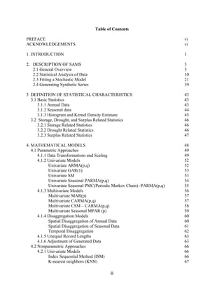 iii
Table of Contents
PREFACE vi
ACKNOWLEDGEMENTS vi
1. INTRODUCTION 1
2. DESCRIPTION OF SAMS 3
2.1 General Overview 3
2.2 Statistical Analysis of Data 10
2.3 Fitting a Stochastic Model 21
2.4 Generating Synthetic Series 39
3 DEFINITION OF STATISTICAL CHARACTERISTICS 43
3.1 Basic Statistics 43
3.1.1 Annual Data 43
3.1.2 Seasonal data 44
3.1.3 Histogram and Kernel Density Estimate 45
3.2 Storage, Drought, and Surplus Related Statistics 46
3.2.1 Storage Related Statistics 46
3.2.2 Drought Related Statistics 46
3.2.3 Surplus Related Statistics 47
4. MATHEMATICAL MODELS 48
4.1 Parametric Approaches 49
4.1.1 Data Transformations and Scaling 49
4.1.2 Univariate Models 52
Univariate ARMA(p,q) 52
Univariate GAR(1) 53
Univariate SM 53
Univariate Seasonal PARMA(p,q) 54
Univariate Seasonal PMC(Periodic Markov Chain) -PARMA(p,q) 55
4.1.3 Multivariate Models 56
Multivariate MAR(p) 57
Multivariate CARMA(p,q) 57
Multivariate CSM – CARMA(p,q) 58
Multivariate Seasonal MPAR (p) 59
4.1.4 Disaggregation Models 60
Spatial Disaggregation of Annual Data 60
Spatial Disaggregation of Seasonal Data 61
Temporal Disaggregation 62
4.1.5 Unequal Record Lengths 63
4.1.6 Adjustment of Generated Data 63
4.2 Nonparametric Approaches 66
4.2.1 Univariate Models 66
Index Sequential Method (ISM) 66
K-nearest neighbors (KNN) 67
 