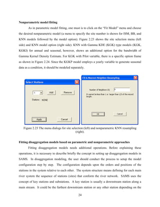 24
Nonparametric model fitting
As in parametric model fitting, one must is to click on the “Fit Model” menu and choose
the desired nonparametric model (a menu to specify the site number is shown for ISM, BB, and
KNN models followed by the model option). Figure 2.23 shows the site selection menu (left
side) and KNN model option (right side). KNN with Gamma KDE (KGK) type models (KGK,
KGKI) for annual and seasonal, however, shows an additional option for the bandwidth of
Gamma Kernel Density Estimate. For KGK with Pilot variable, there is a specific option frame
as shown in Figure 2.24. Since the KGKP model employs a yearly variable to generate seasonal
data as a condition, it should be modeled separately.
Figure 2.23 The menu dialogs for site selection (left) and nonparametric KNN resampling
(right).
Fitting disaggregation models based on parametric and nonparametric approaches
Fitting disaggregation models needs additional operations. Before explaining these
operations, it is necessary to describe briefly the concept in setting up disaggregation models in
SAMS. In disaggregation modeling, the user should conduct the process to setup the model
configuration step by step. The configuration depends upon the orders and positions of the
stations in the system relative to each other. The system structure means defining for each main
river system the sequence of stations (sites) that conform the river network. SAMS uses the
concept of key stations and substations. A key station is usually a downstream station along a
main stream. It could be the farthest downstream station or any other station depending on the
 