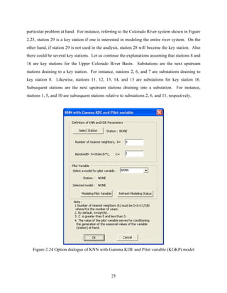 25
particular problem at hand. For instance, referring to the Colorado River system shown in Figure
2.25, station 29 is a key station if one is interested in modeling the entire river system. On the
other hand, if station 29 is not used in the analysis, station 28 will become the key station. Also
there could be several key stations. Let us continue the explanations assuming that stations 8 and
16 are key stations for the Upper Colorado River Basin. Substations are the next upstream
stations draining to a key station. For instance, stations 2, 6, and 7 are substations draining to
key station 8. Likewise, stations 11, 12, 13, 14, and 15 are substations for key station 16.
Subsequent stations are the next upstream stations draining into a substation. For instance,
stations 1, 5, and 10 are subsequent stations relative to substations 2, 6, and 11, respectively.
Figure 2.24 Option dialogue of KNN with Gamma KDE and Pilot variable (KGKP) model
 
