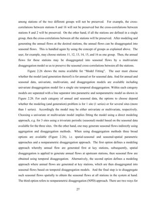 27
among stations of the two different groups will not be preserved. For example, the cross-
correlations between stations 8 and 16 will not be preserved but the cross-correlations between
stations 8 and 2 will be preserved. On the other hand, if all the stations are defined in a single
group, then the cross-correlations between all the stations will be preserved. After modeling and
generating the annual flows at the desired stations, the annual flows can be disaggregated into
seasonal flows. This is handled again by using the concept of groups as explained above. The
user, for example, may choose stations 11, 12, 13, 14, 15, and 16 as one group. Then, the annual
flows for these stations may be disaggregated into seasonal flows by a multivariate
disaggregation model so as to preserve the seasonal cross-correlations between all the stations.
Figure 2.26 shows the menu available for “Model Fitting”. The user must choose
whether the model (and generation thereof) is for annual or for seasonal data. And for annual and
seasonal data, univariate, multivariate, and disaggregation models are available including
univariate disaggregation model for a single site temporal disaggregation. Within each category
models are separated with a line separator into parametric and nonparametric model as shown in
Figure 2.26. For each category of annual and seasonal data, the options to choose depend
whether the modeling (and generation) problem is for 1 site (1 series) or for several sites (more
than 1 series). Accordingly the model may be either univariate or multivariate, respectively.
Choosing a univariate or multivariate model implies fitting the model using a direct modeling
approach, e.g. for 3 sites using a trivariate periodic (seasonal) model based on the seasonal data
available for the three sites. On the other hand, one may generate seasonal flows indirectly using
aggregation and disaggregation methods. When using disaggregation methods three broad
options are available (Figure 2.26), i.e. spatial-seasonal and seasonal-spatial parametric
approaches and a nonparametric disaggregation approach. The first option defines a modeling
approach whereby annual flow are generated first at key stations, subsequently, spatial
disaggregation is applied to generate annual flows at upstream stations, then seasonal flow are
obtained using temporal disaggregation. Alternatively, the second option defines a modeling
approach where annual flows are generated at key stations, which are then disaggregated into
seasonal flows based on temporal disaggregation models. And the final step is to disaggregate
such seasonal flows spatially to obtain the seasonal flows at all stations in the system at hand.
The third option refers to nonparametric disaggregation (NPD) approach. There are two ways for
 