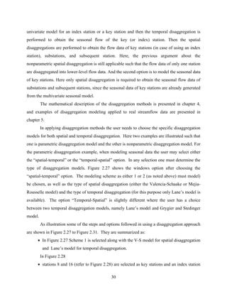 30
univariate model for an index station or a key station and then the temporal disaggregation is
performed to obtain the seasonal flow of the key (or index) station. Then the spatial
disaggregations are performed to obtain the flow data of key stations (in case of using an index
station), substations, and subsequent station. Here, the previous argument about the
nonparametric spatial disaggregation is still applicable such that the flow data of only one station
are disaggregated into lower-level flow data. And the second option is to model the seasonal data
of key stations. Here only spatial disaggregation is required to obtain the seasonal flow data of
substations and subsequent stations, since the seasonal data of key stations are already generated
from the multivariate seasonal model.
The mathematical description of the disaggregation methods is presented in chapter 4,
and examples of disaggregation modeling applied to real streamflow data are presented in
chapter 5.
In applying disaggregation methods the user needs to choose the specific disaggregation
models for both spatial and temporal disaggregation. Here two examples are illustrated such that
one is parametric disaggregation model and the other is nonparametric disaggregation model. For
the parametric disaggregation example, when modeling seasonal data the user may select either
the “spatial-temporal” or the “temporal-spatial” option. In any selection one must determine the
type of disaggregation models. Figure 2.27 shows the windows option after choosing the
“spatial-temporal” option. The modeling scheme as either 1 or 2 (as noted above) must model)
be chosen, as well as the type of spatial disaggregation (either the Valencia-Schaake or Mejia-
Rousselle model) and the type of temporal disaggregation (for this purpose only Lane’s model is
available). The option “Temporal-Spatial” is slightly different where the user has a choice
between two temporal disaggregation models, namely Lane’s model and Grygier and Stedinger
model.
As illustration some of the steps and options followed in using a disaggregation approach
are shown in Figure 2.27 to Figure 2.31. They are summarized as:
• In Figure 2.27 Scheme 1 is selected along with the V-S model for spatial disaggregation
and Lane’s model for temporal disaggregation.
In Figure 2.28
• stations 8 and 16 (refer to Figure 2.28) are selected as key stations and an index station
 