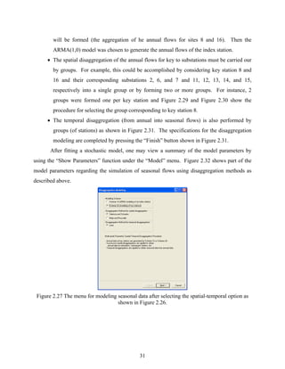 31
will be formed (the aggregation of he annual flows for sites 8 and 16). Then the
ARMA(1,0) model was chosen to generate the annual flows of the index station.
• The spatial disaggregation of the annual flows for key to substations must be carried our
by groups. For example, this could be accomplished by considering key station 8 and
16 and their corresponding substations 2, 6, and 7 and 11, 12, 13, 14, and 15,
respectively into a single group or by forming two or more groups. For instance, 2
groups were formed one per key station and Figure 2.29 and Figure 2.30 show the
procedure for selecting the group corresponding to key station 8.
• The temporal disaggregation (from annual into seasonal flows) is also performed by
groups (of stations) as shown in Figure 2.31. The specifications for the disaggregation
modeling are completed by pressing the “Finish” button shown in Figure 2.31.
After fitting a stochastic model, one may view a summary of the model parameters by
using the “Show Parameters” function under the “Model” menu. Figure 2.32 shows part of the
model parameters regarding the simulation of seasonal flows using disaggregation methods as
described above.
Figure 2.27 The menu for modeling seasonal data after selecting the spatial-temporal option as
shown in Figure 2.26.
 