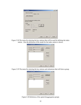 32
Figure 2.28 The menu for selecting the key stations that will be used for defining the index
station. Also the definition of the model for the index station is shown.
Figure 2.29 The menu for selecting the key stations and substations that will form a group.
Figure 2.30 Definition of the spatial disaggregation groups
 
