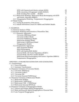 iv
KNN with Gamma kernel density estimate (KGK) 68
KGK concerning with aggregate variable (KGKA) 69
KGK including Pilot variable (KGKP) 71
4.2.2 Multivariate Modeling: Multivairate Block Bootstrapping with KNN
and Genetic Algorithm (MBKG) 73
4.2.3 Disaggregation Modeling : Nonparametric Disaggregation 76
4.3 Model Testing 81
4.3.1 Testing the properties of the process 81
4.3.2 Aikaike Information Criteria for ARMA and PARMA Models 85
5 EXAMPLES 86
5.1 Statistical Analysis of Data 86
5.2 Stochastic Modeling and Generation of Streamflow Data 89
5.2.1 Parametric Approaches 89
Univariate ARMA(p,q) Model 89
Univariate GAR(1) Model 92
Univariate PARMA(p,q) Model 93
Multivariate MAR(p) Model 95
Multivariate CARMA(p,q) Model 98
Disaggregation Models 100
5.2.2 Nonparametric Approaches 107
Index Sequential Method 107
Block Bootstrapping 108
KNN with Gamma KDE (KGK) 110
Seasonal KGK with Yearly Dependence (KGKY) 112
Seasonal KGK with Pilot variable (KGKP) 114
Multivariate Block bootstrapping with Genetic Algorithm (MBGA) 117
Nonparametric Disaggregation 121
APPENDIX A: PARAMETER ESTIMATION AND GENERATION 129
A.1 Transformation 129
A.1.1 Tests of Normality 129
A.1.2 Automatic Transformation 129
A.2 Parameter Estimation of Univariate Models 130
A.2.1 Univariate ARMA(p,q) 130
A.2.2 Univariate GAR(1) 132
A.2.3 Univariate SM 133
A.2.4 Univariate Seasonal PARMA(p,q) 134
A.3 Parameter Estimation of Multivariate Models 136
A.3.1 Multivariate MAR(p) 136
A.3.2 Multivariate CARMA(p,q) 137
A.3.3 Multivariate CSM – CARMA(p,q) 138
A.3.4 Multivariate Seasonal MPAR (p) 140
A.4 Parameter Estimation of Disaggregation Models 141
A.4.1 Valencia and Schaake Spatial Disaggregation 141
A.4.2 Mejia and Rousselle Spatial Disaggregation of Seasonal Data 142
A.4.3 Lane Temporal Disaggregation 143
 