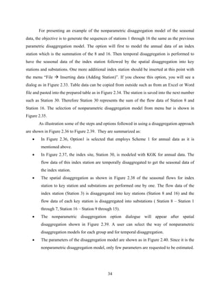 34
For presenting an example of the nonparametric disaggregation model of the seasonal
data, the objective is to generate the sequences of stations 1 through 16 the same as the previous
parametric disaggregation model. The option will first to model the annual data of an index
station which is the summation of the 8 and 16. Then temporal disaggregation is performed to
have the seasonal data of the index station followed by the spatial disaggregation into key
stations and substations. One more additional index station should be inserted at this point with
the menu “File Inserting data (Adding Station)”. If you choose this option, you will see a
dialog as in Figure 2.33. Table data can be copied from outside such as from an Excel or Word
file and pasted into the prepared table as in Figure 2.34. The station is saved into the next number
such as Station 30. Therefore Station 30 represents the sum of the flow data of Station 8 and
Station 16. The selection of nonparametric disaggregation model from menu bar is shown in
Figure 2.35.
As illustration some of the steps and options followed in using a disaggregation approach
are shown in Figure 2.36 to Figure 2.39. They are summarized as:
• In Figure 2.36, Option1 is selected that employs Scheme 1 for annual data as it is
mentioned above.
• In Figure 2.37, the index site, Station 30, is modeled with KGK for annual data. The
flow data of this index station are temporally disaggregated to get the seasonal data of
the index station.
• The spatial disaggregation as shown in Figure 2.38 of the seasonal flows for index
station to key station and substations are performed one by one. The flow data of the
index station (Station 3) is disaggregated into key stations (Station 8 and 16) and the
flow data of each key station is disaggregated into substations ( Station 8 – Station 1
through 7, Station 16 – Station 9 through 15).
• The nonparametric disaggregation option dialogue will appear after spatial
disaggregation shown in Figure 2.39. A user can select the way of nonparametric
disaggregation models for each group and for temporal disaggregation.
• The parameters of the disaggregation model are shown as in Figure 2.40. Since it is the
nonparametric disaggregation model, only few parameters are requested to be estimated.
 