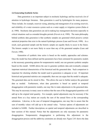 39
2.4 Generating Synthetic Series
Data generation is an important subject in stochastic hydrology and has received a lot of
attention in hydrologic literature. Data generation is used by hydrologists for many purposes.
These include, for example, reservoir sizing, planning and management of an existing reservoir,
and reliability of a water resources system such as a water supply or irrigation system (Salas et
al, 1980). Stochastic data generation can aid in making key management decisions especially in
critical situations such as extended droughts periods (Frevert et al, 1989). The main philosophy
behind synthetic data generation is that synthetic samples are generated which preserve certain
statistical properties that exist in the natural hydrologic process (Lane and Frevert, 1990). As a
result, each generated sample and the historic sample are equally likely to occur in the future.
The historic sample is not more likely to occur than any of the generated samples (Lane and
Frevert, 1990).
Generation of synthetic time series is based on the models, approaches and schemes.
Once the model has been defined and the parameters have been estimated for parametric models
or the necessary generating options for nonparametric model, one can generate synthetic samples
based on this model. SAMS allows the user to generate synthetic data and eventually compare
important statistical characteristics of the historical and the generated data. Such comparison is
important for checking whether the model used in generation is adequate or not. If important
historical and generated statistics are comparable, then one can argue that the model is adequate.
The generated data can be stored in files. This allows the user to further analyze the generated
data as needed. Furthermore, when data generation is based on spatial or temporal
disaggregation with parametric models, one may like to make adjustments to the generated data.
This may be necessary in many cases to enforce that the sum of the disaggregated quantities will
add up to the original total quantity. For example, spatial adjustments may be necessary if the
annual flows at a key station are exactly the sum of the annual flows at the corresponding
substations. Likewise, in the case of temporal disaggregation, one may like to assure that the
sum of monthly values will add up to the annual value. Various options of adjustments are
included in SAMS. Further descriptions on spatial and temporal adjustments are described in
later sections of this manual. Notice that the adjustments are only necessary for parametric
disaggregation. Nonparametric disaggregation is performing this adjustment in the
disaggregation process and the additivity constraints are already met. Figure 2.41 shows the data
 