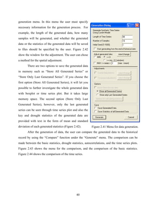 40
generation menu. In this menu the user must specify
necessary information for the generation process. For
example, the length of the generated data, how many
samples will be generated, and whether the generated
data or the statistics of the generated data will be saved
to files should be specified by the user. Figure 2.42
show the window for the adjustment. The user can chose
a method for the spatial adjustment.
There are two options to save the generated data
in memory such as “Store All Generated Series” or
“Store Only Last Generated Series”. If you choose the
first option (Store All Generated Series), it will let you
possible to further investigate the whole generated data
with boxplot or time series plot. But it takes large
memory space. The second option (Store Only Last
Generated Series), however, only the last generated
series can be seen through time series plot and also the
key and drought statistics of the generated data are
provided with text in the form of mean and standard
deviation of each generated statistics (Figure 2.42).
After the generation of data, the user can compare the generated data to the historical
record by using the “Compare” function under the “Generate” menu. The comparison can be
made between the basic statistics, drought statistics, autocorrelations, and the time series plots.
Figure 2.43 shows the menu for the comparison, and the comparison of the basic statistics.
Figure 2.44 shows the comparison of the time series.
Figure 2.41 Menu for data generation.
 
