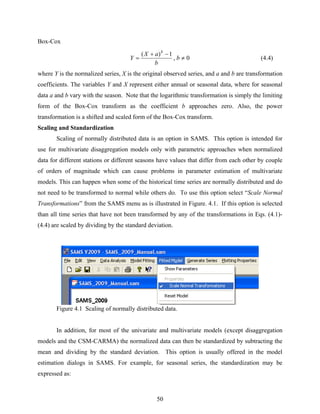 50
Box-Cox
0,
1)(
≠
−+
= b
b
aX
Y
b
(4.4)
where Y is the normalized series, X is the original observed series, and a and b are transformation
coefficients. The variables Y and X represent either annual or seasonal data, where for seasonal
data a and b vary with the season. Note that the logarithmic transformation is simply the limiting
form of the Box-Cox transform as the coefficient b approaches zero. Also, the power
transformation is a shifted and scaled form of the Box-Cox transform.
Scaling and Standardization
Scaling of normally distributed data is an option in SAMS. This option is intended for
use for multivariate disaggregation models only with parametric approaches when normalized
data for different stations or different seasons have values that differ from each other by couple
of orders of magnitude which can cause problems in parameter estimation of multivariate
models. This can happen when some of the historical time series are normally distributed and do
not need to be transformed to normal while others do. To use this option select “Scale Normal
Transformations” from the SAMS menu as is illustrated in Figure. 4.1. If this option is selected
than all time series that have not been transformed by any of the transformations in Eqs. (4.1)-
(4.4) are scaled by dividing by the standard deviation.
Figure 4.1 Scaling of normally distributed data.
In addition, for most of the univariate and multivariate models (except disaggregation
models and the CSM-CARMA) the normalized data can then be standardized by subtracting the
mean and dividing by the standard deviation. This option is usually offered in the model
estimation dialogs in SAMS. For example, for seasonal series, the standardization may be
expressed as:
 