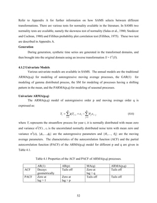 52
Refer to Appendix A for further information on how SAMS selects between different
transformations. There are various tests for normality available in the literature. In SAMS two
normality tests are available, namely the skewness test of normality (Salas et al., 1980; Snedecor
and Cochran, 1980) and Filliben probability plot correlation test (Filliben, 1975). These two test
are described in Appendix A.
Generation
During generation, synthetic time series are generated in the transformed domains, and
then brought into the original domain using an inverse transformation X = f-1
(Y).
4.1.2 Univariate Models
Various univariate models are available in SAMS. The annual models are the traditional
ARMA(p,q) for modeling of autoregressive moving average processes, the GAR(1) for
modeling of gamma distributed process, the SM for modeling of processes having a shifting
pattern in the mean, and the PARMA(p,q) for modeling of seasonal processes.
Univariate ARMA(p,q)
The ARMA(p,q) model of autoregressive order p and moving average order q is
expressed as:
∑∑
=
−
=
− −+=
q
j
jtjt
p
i
itit YY
11
εθεφ (4.6)
where Yt represents the streamflow process for year t, it is normally distributed with mean zero
and variance σ2
(Y) , εt is the uncorrelated normally distributed noise term with mean zero and
variance σ2
(ε), {φ1,…,φp} are the autoregressive parameters and {θ1,…, θq} are the moving
average parameters. The characteristics of the autocorrelation function (ACF) and the partial
autocorrelation function (PACF) of the ARMA(p,q) model for different p and q are given in
Table 4.1.
Table 4.1 Properties of the ACF and PACF of ARMA(p,q) processes.
AR(1) AR(p) MA(q) ARMA(p,q)
ACF Decays
geometrically
Tails off Zero at
lag > q
Tails off
PACF Zero at
lag > 1
Zero at
lag > p
Tails off Tails off
 
