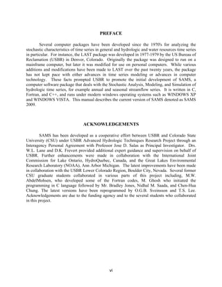 vi
PREFACE
Several computer packages have been developed since the 1970's for analyzing the
stochastic characteristics of time series in general and hydrologic and water resources time series
in particular. For instance, the LAST package was developed in 1977-1979 by the US Bureau of
Reclamation (USBR) in Denver, Colorado. Originally the package was designed to run on a
mainframe computer, but later it was modified for use on personal computers. While various
additions and modifications have been made to LAST over the past twenty years, the package
has not kept pace with either advances in time series modeling or advances in computer
technology. These facts prompted USBR to promote the initial development of SAMS, a
computer software package that deals with the Stochastic Analysis, Modeling, and Simulation of
hydrologic time series, for example annual and seasonal streamflow series. It is written in C,
Fortran, and C++, and runs under modern windows operating systems such as WINDOWS XP
and WINDOWS VISTA. This manual describes the current version of SAMS denoted as SAMS
2009.
ACKNOWLEDGEMENTS
SAMS has been developed as a cooperative effort between USBR and Colorado State
University (CSU) under USBR Advanced Hydrologic Techniques Research Project through an
Interagency Personal Agreement with Professor Jose D. Salas as Principal Investigator. Drs.
W.L. Lane and D.K. Frevert provided additional expert guidance and supervision on behalf of
USBR. Further enhancements were made in collaboration with the International Joint
Commission for Lake Ontario, HydroQuebec, Canada, and the Great Lakes Environmental
Research Laboratory (NOAA), Ann Arbor Michigan. The latest improvements have been made
in collaboration with the USBR Lower Colorado Region, Boulder City, Nevada. Several former
CSU graduate students collaborated in various parts of this project including, M.W.
AbdelMohsen, who developed some of the Fortran codes, M. Ghosh who initiated the
programming in C language followed by Mr. Bradley Jones, Nidhal M. Saada, and Chen-Hua
Chung. The latest versions have been reprogrammed by O.G.B. Sveinsson and T.S. Lee.
Acknowledgements are due to the funding agency and to the several students who collaborated
in this project.
 