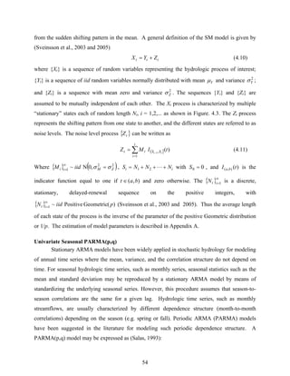 54
from the sudden shifting pattern in the mean. A general definition of the SM model is given by
(Sveinsson et al., 2003 and 2005)
ttt ZYX += (4.10)
where {Xt} is a sequence of random variables representing the hydrologic process of interest;
{Yt} is a sequence of iid random variables normally distributed with mean Yμ and variance 2
Yσ ;
and {Zt} is a sequence with mean zero and variance 2
Zσ . The sequences {Yt} and {Zt} are
assumed to be mutually independent of each other. The Xt process is characterized by multiple
“stationary” states each of random length Ni, i = 1,2,... as shown in Figure. 4.3. The Zt process
represents the shifting pattern from one state to another, and the different states are referred to as
noise levels. The noise level process { }tZ can be written as
( ]∑
=
−
=
t
i
SSit tIMZ ii
1
, )(1
(4.11)
Where { } ( )22
1 ,0N~ ZMii iidM σσ =∞
= , ii NNNS +++= L21 with 00 =S , and )(),( tI ba is the
indicator function equal to one if ),( bat ∈ and zero otherwise. The { }∞
=1itN is a discrete,
stationary, delayed-renewal sequence on the positive integers, with
{ } )(GeometricPositive~1 piidN it
∞
= (Sveinsson et al., 2003 and 2005). Thus the average length
of each state of the process is the inverse of the parameter of the positive Geometric distribution
or 1/p. The estimation of model parameters is described in Appendix A.
Univariate Seasonal PARMA(p,q)
Stationary ARMA models have been widely applied in stochastic hydrology for modeling
of annual time series where the mean, variance, and the correlation structure do not depend on
time. For seasonal hydrologic time series, such as monthly series, seasonal statistics such as the
mean and standard deviation may be reproduced by a stationary ARMA model by means of
standardizing the underlying seasonal series. However, this procedure assumes that season-to-
season correlations are the same for a given lag. Hydrologic time series, such as monthly
streamflows, are usually characterized by different dependence structure (month-to-month
correlations) depending on the season (e.g. spring or fall). Periodic ARMA (PARMA) models
have been suggested in the literature for modeling such periodic dependence structure. A
PARMA(p,q) model may be expressed as (Salas, 1993):
 