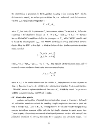 56
this intermittency in generation. To do this, product modeling is used assuming that τν ,Y denotes
the intermittent monthly streamflow process defined for year ν and month τ and the intermittent
variable τν ,Y is represented as the product of
τντντν ,,, ZXY ⋅=
where τν ,X is a binary (0, 1) process and τν ,Z is the amount process. The variable τν ,X defines the
occurrence of the streamflow process, i.e. 0, >τνY if 1, =τνX and 0, =τνY if 0, =τνX . Periodic
Markov Chain (PMC) model is applied for the binary process τν ,X while PARMA model is used
to model the amount process τν ,Z . The PARMA modeling is already explained in previous
chapter. Here, the PMC is described. In Markov chain modeling, it only requires the transition
matrix such that
where, 1,0,];|[),( 1,, ==== − jiiXjXPjip τντντ . The elements of the transition matrix can be
estimated with the number of data with the same states meaning that
where ),( jinτ is the number of times that the variable τν ,X being in state i at time τ-1 passes to
state j in the period τ, and )1,()0,()( ininin τττ += is the number times that τν ,X is in state i at time
τ. This PMC process is equivalent to Periodic Descrete AR(1) (PDAR(1)) model. The parameters
for PMC also are reformatted for PDRAR(1) model.
4.1.3 Multivariate Models
Analysis and modeling of multiple time series is often needed in Hydrology. In SAMS
full multivariate model are available for modeling complex dependence structure in space and
time at multiple lags. Also in SAMS, contemporaneous models are available for preserving
complex dependence structure within each site but simpler structure in space across sites.
Typical property of contemporaneous models is diagonal parameter matrixes which simplify the
parameters estimation by allowing the model to be decoupled into univariate models. The
⎥
⎦
⎤
⎢
⎣
⎡
=
)1,1()0,1(
)1,0()0,0(
ττ
ττ
pp
pp
p
)(
),(
),(ˆ
in
jin
jip
τ
τ
τ =
 