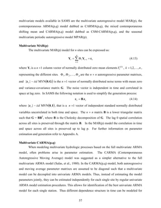57
multivariate models available in SAMS are the multivariate autoregressive model MAR(p), the
contemporaneous ARMA(p,q) model dubbed as CARMA(p,q), the mixed contemporaneous
shifting mean and CARMA(p,q) model dubbed as CSM-CARMA(p,q), and the seasonal
multivariate periodic autoregressive model MPAR(p).
Multivariate MAR(p)
The multivariate MAR(p) model for n sites can be expressed as:
t
p
i
itit εYY +Φ= ∑
=
−
1
(4.13)
where Yt is a n ×1 column vector of normally distributed zero mean elements )(k
tY , nk ,,2,1 K= ,
representing the different sites. pΦΦΦ ,,, 21 K are the n × n autoregressive parameter matrixes,
and ( )G0ε ,MVN~}{ iidt is the n ×1 vector of normally distributed noise terms with mean zero
and variance-covariance matrix G. The noise vector is independent in time and correlated in
space at lag zero. In SAMS the following notation is used to simplify the generation process:
tt zBε = (4.14)
where ( )I0z ,MVN~}{ iidt , that is a n ×1 vector of independent standard normally distributed
variables uncorrelated in both time and space. The n × n matrix B is a lower triangular matrix
such that G = BBT
, where B is the Cholesky decomposition of G. The lag 0 spatial correlation
across all sites is preserved through the matrix B. In the MAR(p) model the correlation in time
and space across all sites is preserved up to lag p. Fur further information on parameter
estimation and generation refer to Appendix A.
Multivariate CARMA(p,q)
When modeling multivariate hydrologic processes based on the full multivariate ARMA
model, often problems arise in parameter estimation. The CARMA (Contemporaneous
Autoregressive Moving Average) model was suggested as a simpler alternative to the full
multivariate ARMA model (Salas, et al., 1980). In the CARMA(p,q) model, both autoregressive
and moving average parameter matrixes are assumed to be diagonal such that a multivariate
model can be decoupled into univariate ARMA models. Thus, instead of estimating the model
parameters jointly, they can be estimated independently for each single site by regular univariate
ARMA model estimation procedures. This allows for identification of the best univariate ARMA
model for each single station. Thus different dependence structure in time can be modeled for
 