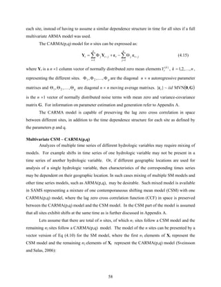 58
each site, instead of having to assume a similar dependence structure in time for all sites if a full
multivariate ARMA model was used.
The CARMA(p,q) model for n sites can be expressed as:
∑∑
=
−
=
− Θ−+Φ=
q
j
jtjt
p
i
jtjt
11
εεYY (4.15)
where Yt is a n ×1 column vector of normally distributed zero mean elements )(k
tY , nk ,,2,1 K= ,
representing the different sites. pΦΦΦ ,,, 21 K are the diagonal n × n autoregressive parameter
matrixes and qΘΘΘ ,,, 21 K are diagonal n × n moving average matrixes. ( )G0ε ,MVN~}{ iidt
is the n ×1 vector of normally distributed noise terms with mean zero and variance-covariance
matrix G. For information on parameter estimation and generation refer to Appendix A.
The CARMA model is capable of preserving the lag zero cross correlation in space
between different sites, in addition to the time dependence structure for each site as defined by
the parameters p and q.
Multivariate CSM – CARMA(p,q)
Analyzes of multiple time series of different hydrologic variables may require mixing of
models. For example shifts in time series of one hydrologic variable may not be present in a
time series of another hydrologic variable. Or, if different geographic locations are used for
analysis of a single hydrologic variable, then characteristics of the corresponding times series
may be dependent on their geographic location. In such cases mixing of multiple SM models and
other time series models, such as ARMA(p,q), may be desirable. Such mixed model is available
in SAMS representing a mixture of one contemporaneous shifting mean model (CSM) with one
CARMA(p,q) model, where the lag zero cross correlation function (CCF) in space is preserved
between the CARMA(p,q) model and the CSM model. In the CSM part of the model is assumed
that all sites exhibit shifts at the same time as is further discussed in Appendix A.
Lets assume that there are total of n sites, of which n1 sites follow a CSM model and the
remaining n2 sites follow a CARMA(p,q) model. The model of the n sites can be presented by a
vector version of Eq (4.10) for the SM model, where the first n1 elements of Xt represent the
CSM model and the remaining n2 elements of Xt represent the CARMA(p,q) model (Sveinsson
and Salas, 2006):
 