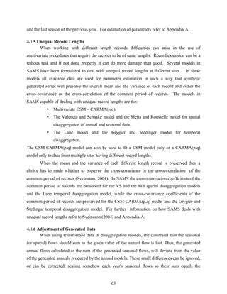 63
and the last season of the previous year. For estimation of parameters refer to Appendix A.
4.1.5 Unequal Record Lengths
When working with different length records difficulties can arise in the use of
multivariate procedures that require the records to be of same lengths. Record extension can be a
tedious task and if not done properly it can do more damage than good. Several models in
SAMS have been formulated to deal with unequal record lengths at different sites. In these
models all available data are used for parameter estimation in such a way that synthetic
generated series will preserve the overall mean and the variance of each record and either the
cross-covariance or the cross-correlation of the common period of records. The models in
SAMS capable of dealing with unequal record lengths are the:
Multivariate CSM – CARMA(p,q).
The Valencia and Schaake model and the Mejia and Rousselle model for spatial
disaggregation of annual and seasonal data.
The Lane model and the Grygier and Stedinger model for temporal
disaggregation.
The CSM-CARMA(p,q) model can also be used to fit a CSM model only or a CARMA(p,q)
model only to data from multiple sites having different record lengths.
When the mean and the variance of each different length record is preserved then a
choice has to made whether to preserve the cross-covariance or the cross-correlation of the
common period of records (Sveinsson, 2004). In SAMS the cross-correlation coefficients of the
common period of records are preserved for the VS and the MR spatial disaggregation models
and the Lane temporal disaggregation model, while the cross-covariance coefficients of the
common period of records are preserved for the CSM-CARMA(p,q) model and the Grygier and
Stedingar temporal disaggregation model. For further information on how SAMS deals with
unequal record lengths refer to Sveinsson (2004) and Appendix A.
4.1.6 Adjustment of Generated Data
When using transformed data in disaggregation models, the constraint that the seasonal
(or spatial) flows should sum to the given value of the annual flow is lost. Thus, the generated
annual flows calculated as the sum of the generated seasonal flows, will deviate from the value
of the generated annuals produced by the annual models. These small differences can be ignored,
or can be corrected, scaling somehow each year's seasonal flows so their sum equals the
 
