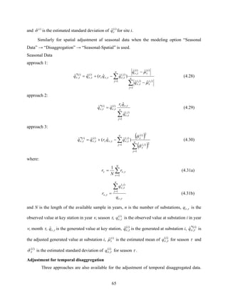 65
and )(
ˆ i
σ is the estimated standard deviation of )(
ˆ i
qν for site i.
Similarly for spatial adjustment af seasonal data when the modeling option “Seasonal
Data” → “Disaggregation” → “Seasonal-Spatial” is used.
Seasonal Data
approach 1:
∑
∑
=
=
−
−
−+= n
j
jj
ii
n
j
jii
q
q
qqrqq
1
)()(
,
)()(
,
1
)(
,,
)(
,
)(*
,
ˆˆ
ˆˆ
)ˆˆ(ˆˆ
ττν
ττν
τντνττντν
μ
μ
(4.28)
approach 2:
∑
=
= n
j
j
ii
q
qr
qq
1
)(
,
,)(
,
)(*
,
ˆ
ˆ
ˆˆ
τν
τντ
τντν (4.29)
approach 3:
( )
( )∑
∑
=
=
−+= n
j
j
in
j
jii
qqrqq
1
2)(
2)(
1
)(
,,
)(
,
)(*
,
ˆ
ˆ
)ˆˆ(ˆˆ
τ
τ
τντνττντν
σ
σ
(4.30)
where:
∑
=
=
N
r
N
r
1
,
1
ν
τντ (4.31a)
τν
τν
τν
,
1
)(
,
,
q
q
r
n
j
j
∑
=
= (4.31b)
and N is the length of the available sample in years, n is the number of substations, τν ,q is the
observed value at key station in year ν, season τ, )(
,
i
q τν is the observed value at substation i in year
ν, month τ, τν ,ˆq is the generated value at key station, )(
,ˆ i
q τν is the generated at substation i, )*(
,ˆ i
q τν is
the adjusted generated value at substation i, )(
ˆ i
τμ is the estimated mean of )(
,
i
q τν for season τ and
)(
ˆ i
τσ is the estimated standard deviation of )(
,
i
q τν for season τ .
Adjustment for temporal disaggregation
Three approaches are also available for the adjustment of temporal disaggregated data.
 