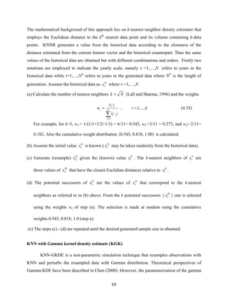68
The mathematical background of this approach lies on k-nearest neighbor density estimator that
employs the Euclidean distance to the kth
nearest data point and its volume containing k-data
points. KNNR generates a value from the historical data according to the closeness of the
distance estimated from the current feature vector and the historical counterpart. Thus the same
values of the historical data are obtained but with different combinations and orders. Firstly two
notations are employed to indicate the yearly scale, namely ν =1,…,N refers to years in the
historical data while t=1,…,NG
refers to years in the generated data where NG
is the length of
generation. Assume the historical data as H
xν where ν =1,…,N.
(a) Calculate the number of nearest neighbors Nk = (Lall and Sharma, 1996) and the weights
∑=
= k
j
i
j
i
w
1
/1
/1
, ki ,...,1= (4.35)
For example, for k=3, w1 = 1/(1/1+1/2+1/3) = 6/11= 0.545, w2 =3/11 = 0.273, and w2= 2/11=
0.182. Also the cumulative weight distribution {0.545, 0.818, 1.00} is calculated.
(b) Assume the initial value G
x1 is known ( G
x1 may be taken randomly from the historical data).
(c) Generate (resample) G
x2 given the (known) value G
x1 . The k-nearest neighbors of G
x1 are
those values of H
xν that have the closest Euclidian distances relative to G
x1 .
(d) The potential successors of G
x1 are the values of H
xν that correspond to the k-nearest
neighbors as referred to in (b) above. From the k potential successors { H
xν } one is selected
using the weights iw of step (a). The selection is made at random using the cumulative
weights 0.545, 0.818, 1.0 (step a).
(e) The steps (c) - (d) are repeated until the desired generated sample size is obtained.
KNN with Gamma kernel density estimate (KGK)
KNN-GKDE is a non-parametric simulation technique that resamples observations with
KNN and perturbs the resampled data with Gamma distribution. Theoretical perspectives of
Gamma KDE have been described in Chen (2000). However, the parameterization of the gamma
 