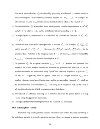 71
from the k potential values G
x 2,1 is selected by generating a uniform (0,1) random number u
and contrasting this value with the accumulated weights 1aw , 2aw , . . . , 1. For example, if u
falls between 1aw and 2aw , then the second potential value is taken as the value of G
x 2,1 .
(4) The selected value G
x 2,1 is perturbed based on the gamma kernel with parameters 22
/ τα hx=
and xh /2
τβ = where G
xx 2,1= and τh is the bandwidth corresponding to 2=τ .
(5) The steps (3) and (4) are repeated so as to obtain all the values for the first year, i.e. G
x 1,1 , G
x 2,1 ,
. . . , G
x ω,1 .
(6) Estimate the sum of the flows of the previous ω seasons H
z τν , . For example, ∑ == ω
τ τ1 ,11,2
HH
xz
and in general ∑ = −= ω
τντν 1 ,, j
H
j
H
xz . Likewise, ∑ == ω
τ τ1 ,11,2
GG
xz and ∑ = −= ω
τντν 1 ,, j
G
j
G
xz for the
generated data. Note that in the foregoing sums if 0≤− jτ then 1, −τνx must be replaced by
j
x −−− των ,1
. Also note that the sums must begin at .2=ν
(7) To generate G
x 1,2 the weighted distances )1,(2 νr , N.,..,2=ν between the generated and
historical sx′ of the previous season and between the generated and historical sz′ of the
previous ω seasons are determined using Eqs.(4.39a). Note that in general to generate G
tx τ,
for any 1>τ , Eq.(4.39b) must be applied. From the N-1 weight distances )1,(2 νr the k
smallest values are noted as well as the years and the corresponding values of H
x 1,ν , which are
the potential values (candidates) for G
x 1,2 . Then using the k weights of step (1) the value of
G
x 1,2 is obtained using the KNNR procedure as described above.
(8) The value of G
x τν , obtained from step (7) is perturbed based on the gamma kernel as in step
(4) and using the appropriate parameters.
(9) The steps (7)-(8) are repeated to generate all the values of G
x τν , as needed.
KGK including Pilot variable
It is not an easy task to generate seasonal streamflow data so that the yearly variability of
the underlying variable is properly taken into account. Here, we suggest a seasonal simulation
 