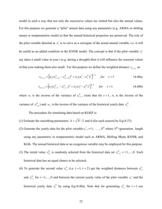 72
model in such a way that not only the successive values are related but also the annual values.
For this purpose we generate a “pilot” annual data using any parametric (e.g. ARMA or shifting
mean) or nonparametric model so that the annual historical properties are preserved. The role of
the pilot variable denoted as tx′ is to serve as a surrogate of the actual annual variable, i.e. it will
be useful as an added condition in the KNNR model. The concept is that if the pilot variable tx′
say takes a small value in year t (e.g. during a drought) then it will influence the seasonal values
of that year making them also small. For this purpose we define the weighted distance ),( ttr ν as
[ ] 1)()(
2/12
2
2
,1,11),( =−′+−= −− τνωνωτν forxxwxxwr H
t
HG
tt (4.40a)
[ ] 1)()(
2/12
2
2
1,1,1),( >−′+−= −− τντνττν forxxwxxwr H
t
HG
tt (4.40b)
where 1w is the inverse of the variance of H
x 1, −τν (note that for 1=τ , 1w is the inverse of the
variance of H
x ων , ) and 2w is the inverse of the variance of the historical yearly data H
xν .
The procedure for simulating data based on KGKP is:
(1) Estimate the smoothing parameters: 2/Nk = and h (for each season) by Eq.(4.37).
(2) Generate the yearly data for the pilot variable 'tx , t=1, . . ., NG
where NG
=generation length
using any parametric or nonparametric model such as ARMA, Shifting Mean, KNNR, and
KGK. The annual historical data or an exogenous variable may be employed for this purpose.
(3) The initial value G
x 1,1 is randomly selected from the historical data set H
x 1,ν , ν =1,…,N. Each
historical data has an equal chance to be selected.
(4) To generate the second value G
tx τ, (i.e. 2,1 == τt ) get the weighted distances between G
x 1,1
and H
x 1,ν for ν =1,…,N and between the current yearly value of the pilot variable 'tx and the
historical yearly data H
xν by using Eq.(4.40a). Note that for generating G
tx τ, for 1>τ use
 