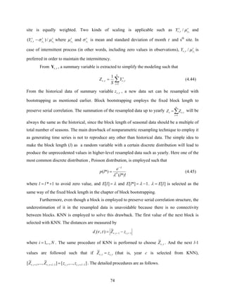 74
site is equally weighted. Two kinds of scaling is applicable such as s
y
s
Y τ
μτν /, and
s
y
s
y
s
Y ττ
μστν /)( , − where s
yτ
μ and s
yτ
σ is mean and standard deviation of month τ and sth
site. In
case of intermittent process (in other words, including zero values in observations), s
yY τ
μτν /, is
preferred in order to maintain the intermittency.
From τν ,Y , a summary variable is extracted to simplify the modeling such that
∑=
=
S
s
s
Y
S
Z
1
,,
1
τντν (4.44)
From the historical data of summary variable τν ,z , a new data set can be resampled with
bootstrapping as mentioned earlier. Block bootstrapping employs the fixed block length to
preserve serial correlation. The summation of the resampled data up to yearly ∑=
=
ω
τ
τνν
1
,ZZ will be
always the same as the historical, since the block length of seasonal data should be a multiple of
total number of seasons. The main drawback of nonparametric resampling technique to employ it
as generating time series is not to reproduce any other than historical data. The simple idea to
make the block length (l) as a random variable with a certain discrete distribution will lead to
produce the unprecedented values in higher-level resampled data such as yearly. Here one of the
most common discrete distribution , Poisson distribution, is employed such that
*)!(
*)( *
l
e
lp l
λ
λ−
= (4.45)
where 1*+= ll to avoid zero value, and λ=][lE and 1*][ −= λlE . ][lE=λ is selected as the
same way of the fixed block length in the chapter of block bootstrapping.
Furthermore, even though a block is employed to preserve serial correlation structure, the
underestimation of it in the resampled data is unavoidable because there is no connectivity
between blocks. KNN is employed to solve this drawback. The first value of the next block is
selected with KNN. The distances are measured by
1,1,
~
),( −− −= ττντν ii zZd
where Ni ,..,1= . The same procedure of KNN is performed to choose τν ,
~
Z . And the next l-1
values are followed such that if ττν ,,
~
czZ = (that is, year c is selected from KNN),
],...,[]
~
,...,
~
[ 1,,1,1, −+−++ = lccl zzZZ τττντν . The detailed procedures are as follows.
 