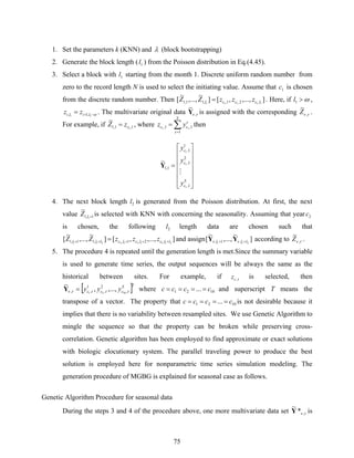 75
1. Set the parameters k (KNN) and λ (block bootstrapping)
2. Generate the block length ( 1l ) from the Poisson distribution in Eq.(4.45).
3. Select a block with 1l starting from the month 1. Discrete uniform random number from
zero to the record length N is used to select the initiating value. Assume that 1c is chosen
from the discrete random number. Then ],...,,[]
~
,...,
~
[ 11111 ,2,1,,11,1 lcccl zzzZZ = . Here, if ω>1l ,
ω−+= 11 ,1, lili zz . The multivariate original data τν ,
~
Y is assigned with the corresponding τν ,
~
Z .
For example, if 1,1,1 1
~
czZ = , where ∑=
=
S
s
s
cc yz
1
1,1, 11
then
⎥
⎥
⎥
⎥
⎥
⎦
⎤
⎢
⎢
⎢
⎢
⎢
⎣
⎡
=
S
c
c
c
y
y
y
1,
2
1,
1
1,
1,1
1
1
1
~
M
Y
4. The next block length 2l is generated from the Poisson distribution. At first, the next
value 1,1 1
~
+lZ is selected with KNN with concerning the seasonality. Assuming that year 2c
is chosen, the following 2l length data are chosen such that
],...,,[]
~
,...,
~
[ 2111112211 ,2,1,,11,1 llclclclll zzzZZ +++++ = and assign ]
~
,...,
~
[ 211 ,1, lll ++ νν YY according to τν ,
~
Z .
5. The procedure 4 is repeated until the generation length is met.Since the summary variable
is used to generate time series, the output sequences will be always the same as the
historical between sites. For example, if τ,cz is selected, then
[ ]TS
ccc yyy ττττν ,
2
,
1
,, 1021
,...,,
~
=Y where 1021 ... cccc ==== and superscript T means the
transpose of a vector. The property that 1021 ... cccc ==== is not desirable because it
implies that there is no variability between resampled sites. We use Genetic Algorithm to
mingle the sequence so that the property can be broken while preserving cross-
correlation. Genetic algorithm has been employed to find approximate or exact solutions
with biologic elocutionary system. The parallel traveling power to produce the best
solution is employed here for nonparametric time series simulation modeling. The
generation procedure of MGBG is explained for seasonal case as follows.
Genetic Algorithm Procedure for seasonal data
During the steps 3 and 4 of the procedure above, one more multivariate data set τν ,*
~
Y is
 