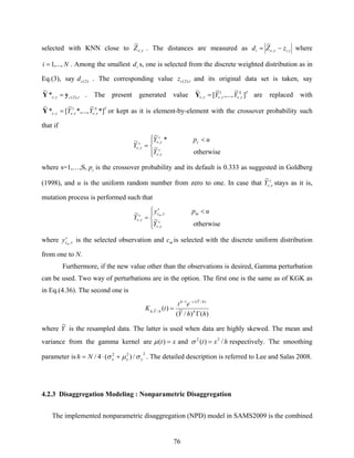 76
selected with KNN close to τν ,
~
Z . The distances are measured as ττν ,,
~
ii zZd −= where
Ni ,...,1= . Among the smallest id s, one is selected from the discrete weighted distribution as in
Eq.(3), say )2(cd . The corresponding value τ),2(cz and its original data set is taken, say
ττν ),2(,*
~
cyY = . The present generated value TS
YY ]
~
,...,
~
[
~
,
1
,, τντντν =Y are replaced with
TS
YY *]
~
*,...,
~
[*
~
,
1
,, τντντν =Y or kept as it is element-by-element with the crossover probability such
that if
⎪⎩
⎪
⎨
⎧ <
=
otherwise
~
*
~
~
,
,
, s
c
s
s
Y
upY
Y
τν
τν
τν
where s=1,…,S, cp is the crossover probability and its default is 0.333 as suggested in Goldberg
(1998), and u is the uniform random number from zero to one. In case that s
Y τν ,
~
stays as it is,
mutation process is performed such that
⎪⎩
⎪
⎨
⎧ <
=
otherwise
~
~
,
,
, s
m
s
cs
Y
upy
Y
m
τν
τ
τν
where s
cm
y τ, is the selected observation and mc is selected with the discrete uniform distribution
from one to N.
Furthermore, if the new value other than the observations is desired, Gamma perturbation
can be used. Two way of perturbations are in the option. The first one is the same as of KGK as
in Eq.(4.36). The second one is
)()/
~
(
)(
)/
~
/(1
/
~
,
hhY
et
tK h
hYth
hYh
Γ
=
−−
where Y
~
is the resampled data. The latter is used when data are highly skewed. The mean and
variance from the gamma kernel are xt =)(μ and hxt /)( 22
=σ respectively. The smoothing
parameter is
222
/)(4/ xxxNh σμσ +⋅= . The detailed description is referred to Lee and Salas 2008.
4.2.3 Disaggregation Modeling : Nonparametric Disaggregation
The implemented nonparametric disaggregation (NPD) model in SAMS2009 is the combined
 