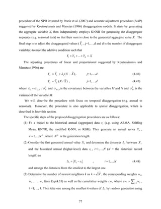 77
procedure of the NPD invented by Prarie et al. (2007) and accurate adjustment procedure (AAP)
suggested by Koutsoyiannis and Manetas (1996) disaggregation models. It starts by generating
the aggregate variable X, then independently employs KNNR for generating the disaggregate
sequence (e.g. seasonal data) so that their sum is close to the generated aggregate value X. The
final step is to adjust the disaggregated values ( jY
~
, j=1,…,d and d is the number of disaggregate
variables) to meet the additive condition such that
XYYY d =+++ ...21
The adjusting procedures of linear and proportaional suggested by Koutsoyiannis and
Manetas (1996) are:
)
~
(
~
XXYY jjj −+= λ , j=1,…,d (4.46)
)
~
/(
~
XXYY jj = , j=1,…,d (4.47)
where 2
, / XXYj j
σσλ = and NM ,σ is the covariance between the variables M and N and 2
Mσ is the
variance of the variable M.
We will describe the procedure with focus on temporal disaggregation (e.g. annual to
seasonal). However, the procedure is also applicable to spatial disaggregation, which is
described in later this section.
The specific steps of the proposed disaggregation procedures are as follows:
(1) Fit a model to the historical annual (aggregate) data ix (e.g. using ARMA, Shifting
Mean, KNNR, the modified K-NN, or KGK). Then generate an annual series νX ,
G
N,...,1=ν , where G
N is the generation length.
(2) Consider the first generated annual value 1X and determine the distances iΔ between 1X
and the historical annual (higher-level) data ix , i=1,…,N (N = the historical record
length) as
ii xX −=Δ 1 , Ni ,...,1= (4.48)
and arrange the distances from the smallest to the largest one.
(3) Determine the number of nearest neighbors k as Nk = , the corresponding weights 1w ,
2w , …, kw from Eq.(4.35) as well as the cumulative weights lcw where ∑ =
=
l
l 1r rwcw ,
l =1, ..., k. Then take one among the smallest k-values of iΔ by random generation using
 