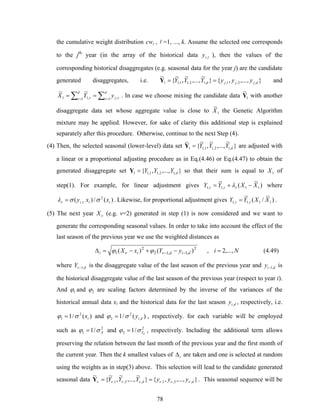 78
the cumulative weight distribution lcw , l =1, ..., k. Assume the selected one corresponds
to the jth
year (in the array of the historical data τ,iy ), then the values of the
corresponding historical disaggregates (e.g. seasonal data for the year j) are the candidate
generated disaggregates, i.e. },..,.,{}
~
,..,.
~
,
~
{
~
,2,1,,12,11,11 djjjd yyyYYY ==Y and
∑∑ ==
==
d
j
d
yYX 1 ,1 ,11
~~
τ ττ τ . In case we choose mixing the candidate data 1
~
Y with another
disaggregate data set whose aggregate value is close to 1
~
X the Genetic Algorithm
mixture may be applied. However, for sake of clarity this additional step is explained
separately after this procedure. Otherwise, continue to the next Step (4).
(4) Then, the selected seasonal (lower-level) data set }
~
,...,
~
,
~
{
~
,12,11,11 dYYY=Y are adjusted with
a linear or a proportional adjusting procedure as in Eq.(4.46) or Eq.(4.47) to obtain the
generated disaggregate set },...,,{ ,12,11,11 dYYY=Y so that their sum is equal to 1X of
step(1). For example, for linear adjustment gives )
~
(
~
11,1,1 XXYY −+= τττ λ where
)(/)( 2
, iii xxy σσλ ττ = . Likewise, for proportional adjustment gives )
~
/(
~
11,1,1 XXYY ττ = .
(5) The next year νX (e.g. v=2) generated in step (1) is now considered and we want to
generate the corresponding seasonal values. In order to take into account the effect of the
last season of the previous year we use the weighted distances as
2
,1,12
2
1 )()( didii yYxX −− −+−=Δ νν ϕϕ , Ni ,...,2= (4.49)
where dY ,1−ν is the disaggregate value of the last season of the previous year and diy ,1− is
the historical disaggregate value of the last season of the previous year (respect to year i).
And 1ϕ and 2ϕ are scaling factors determined by the inverse of the variances of the
historical annual data xi and the historical data for the last season diy , , respectively, i.e.
)(/1 2
1 ixσϕ = and )(/1 ,
2
2 diyσϕ = , respectively. for each variable will be employed
such as 2
1 /1 Xσϕ = and 2
2 /1 dYσϕ = , respectively. Including the additional term allows
preserving the relation between the last month of the previous year and the first month of
the current year. Then the k smallest values of iΔ are taken and one is selected at random
using the weights as in step(3) above. This selection will lead to the candidate generated
seasonal data },...,,{}
~
,...,
~
,
~
{
~
,2,1,,2,1, dd yyyYYY ννννννν ==Y . This seasonal sequence will be
 