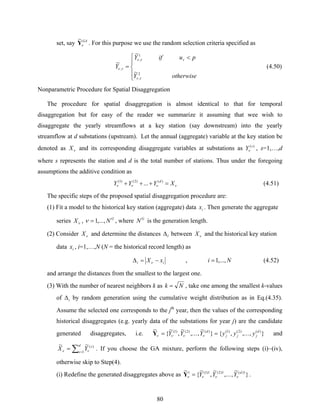 80
set, say GA
νY
~
. For this purpose we use the random selection criteria specified as
⎪
⎩
⎪
⎨
⎧ <
=
otherwiseY
puifY
Y
2
,
1
,
,
~
~
~
τν
ττν
τν (4.50)
Nonparametric Procedure for Spatial Disaggregation
The procedure for spatial disaggregation is almost identical to that for temporal
disaggregation but for easy of the reader we summarize it assuming that wee wish to
disaggregate the yearly streamflows at a key station (say downstream) into the yearly
streamflow at d substations (upstream). Let the annual (aggregate) variable at the key station be
denoted as νX and its corresponding disaggregate variables at substations as )(s
Yν , s=1,…,d
where s represents the station and d is the total number of stations. Thus under the foregoing
assumptions the additive condition as
νννν XYYY d
=+++ )()2()1(
... (4.51)
The specific steps of the proposed spatial disaggregation procedure are:
(1) Fit a model to the historical key station (aggregate) data ix . Then generate the aggregate
series νX , G
N,...,1=ν , where G
N is the generation length.
(2) Consider νX and determine the distances iΔ between νX and the historical key station
data ix , i=1,…,N (N = the historical record length) as
ii xX −=Δ ν , Ni ,...,1= (4.52)
and arrange the distances from the smallest to the largest one.
(3) With the number of nearest neighbors k as Nk = , take one among the smallest k-values
of iΔ by random generation using the cumulative weight distribution as in Eq.(4.35).
Assume the selected one corresponds to the jth
year, then the values of the corresponding
historical disaggregates (e.g. yearly data of the substations for year j) are the candidate
generated disaggregates, i.e. },..,.,{}
~
,..,.
~
,
~
{
~ )()2()1()()2()1( d
jjj
d
yyyYYY == ννννY and
∑ =
=
d
s
s
YX 1
)(~~
νν . If you choose the GA mixture, perform the following steps (i)~(iv),
otherwise skip to Step(4).
(i) Redefine the generated disaggregates above as }
~
,..,.
~
,
~
{
~ 1)(1)2(1)1(1 d
YYY νννν =Y .
 