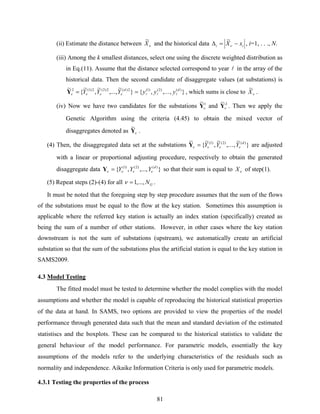 81
(ii) Estimate the distance between νX
~
and the historical data ii xX −=Δ ν
~
, i=1, . . ., N.
(iii) Among the k smallest distances, select one using the discrete weighted distribution as
in Eq.(11). Assume that the distance selected correspond to year l in the array of the
historical data. Then the second candidate of disaggregate values (at substations) is
}
~
,..,.
~
,
~
{
~ 2)(2)2(2)1(2 d
YYY νννν =Y },..,.,{ )()2()1( d
yyy lll= , which sums is close to νX
~
.
(iv) Now we have two candidates for the substations 1~
νY and 2~
νY . Then we apply the
Genetic Algorithm using the criteria (4.45) to obtain the mixed vector of
disaggregates denoted as νY
~
.
(4) Then, the disaggregated data set at the substations }
~
,..,.
~
,
~
{
~ )()2()1( d
YYY νννν =Y are adjusted
with a linear or proportional adjusting procedure, respectively to obtain the generated
disaggregate data },...,,{ )()2()1( d
YYY νννν =Y so that their sum is equal to νX of step(1).
(5) Repeat steps (2)-(4) for all GN.,..,1=ν .
It must be noted that the foregoing step by step procedure assumes that the sum of the flows
of the substations must be equal to the flow at the key station. Sometimes this assumption is
applicable where the referred key station is actually an index station (specifically) created as
being the sum of a number of other stations. However, in other cases where the key station
downstream is not the sum of substations (upstream), we automatically create an artificial
substation so that the sum of the substations plus the artificial station is equal to the key station in
SAMS2009.
4.3 Model Testing
The fitted model must be tested to determine whether the model complies with the model
assumptions and whether the model is capable of reproducing the historical statistical properties
of the data at hand. In SAMS, two options are provided to view the properties of the model
performance through generated data such that the mean and standard deviation of the estimated
statistiscs and the boxplots. These can be compared to the historical statistics to validate the
general behaviour of the model performance. For parametric models, essentially the key
assumptions of the models refer to the underlying characteristics of the residuals such as
normality and independence. Aikaike Information Criteria is only used for parametric models.
4.3.1 Testing the properties of the process
 