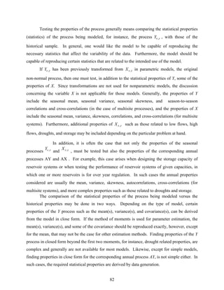 82
Testing the properties of the process generally means comparing the statistical properties
(statistics) of the process being modeled, for instance, the process τν ,Y , with those of the
historical sample. In general, one would like the model to be capable of reproducing the
necessary statistics that affect the variability of the data. Furthermore, the model should be
capable of reproducing certain statistics that are related to the intended use of the model.
If τν ,Y has been previously transformed from τν ,X in parametric models, the original
non-normal process, then one must test, in addition to the statistical properties of Y, some of the
properties of X. Since transformations are not used for nonparametric models, the discussion
concerning the variable X is not applicable for those models. Generally, the properties of Y
include the seasonal mean, seasonal variance, seasonal skewness, and season-to-season
correlations and cross-correlations (in the case of multisite processes), and the properties of X
include the seasonal mean, variance, skewness, correlations, and cross-correlations (for multisite
systems). Furthermore, additional properties of τν ,X such as those related to low flows, high
flows, droughts, and storage may be included depending on the particular problem at hand.
In addition, it is often the case that not only the properties of the seasonal
processes τν ,Y
and τν ,X
, must be tested but also the properties of the corresponding annual
processes AY and AX . For example, this case arises when designing the storage capacity of
reservoir systems or when testing the performance of reservoir systems of given capacities, in
which one or more reservoirs is for over year regulation. In such cases the annual properties
considered are usually the mean, variance, skewness, autocorrelations, cross-correlations (for
multisite systems), and more complex properties such as those related to droughts and storage.
The comparison of the statistical properties of the process being modeled versus the
historical properties may be done in two ways. Depending on the type of model, certain
properties of the Y process such as the mean(s), variance(s), and covariance(s), can be derived
from the model in close form. If the method of moments is used for parameter estimation, the
mean(s), variance(s), and some of the covariance should be reproduced exactly, however, except
for the mean, that may not be the case for other estimation methods. Finding properties of the Y
process in closed form beyond the first two moments, for instance, drought related properties, are
complex and generally are not available for most models. Likewise, except for simple models,
finding properties in close form for the corresponding annual process AY, is not simple either. In
such cases, the required statistical properties are derived by data generation.
 