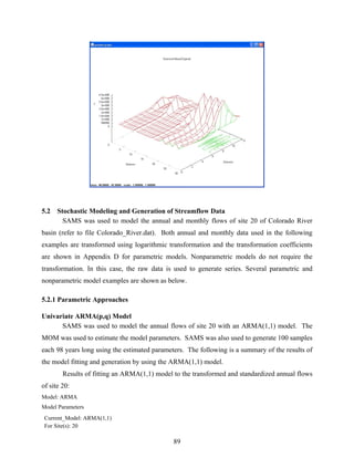 89
5.2 Stochastic Modeling and Generation of Streamflow Data
SAMS was used to model the annual and monthly flows of site 20 of Colorado River
basin (refer to file Colorado_River.dat). Both annual and monthly data used in the following
examples are transformed using logarithmic transformation and the transformation coefficients
are shown in Appendix D for parametric models. Nonparametric models do not require the
transformation. In this case, the raw data is used to generate series. Several parametric and
nonparametric model examples are shown as below.
5.2.1 Parametric Approaches
Univariate ARMA(p,q) Model
SAMS was used to model the annual flows of site 20 with an ARMA(1,1) model. The
MOM was used to estimate the model parameters. SAMS was also used to generate 100 samples
each 98 years long using the estimated parameters. The following is a summary of the results of
the model fitting and generation by using the ARMA(1,1) model.
Results of fitting an ARMA(1,1) model to the transformed and standardized annual flows
of site 20:
Model: ARMA
Model Parameters
Current_Model: ARMA(1,1)
For Site(s): 20
 