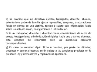 e) Se prohíbe que un directivo escolar, trabajador, docente, alumno,
voluntario o padre de familia ejerza represalias, venganza, o acusaciones
falsas en contra de una víctima, testigo o sujeto con información fiable
sobre un acto de acoso, hostigamiento o intimidación.
f) Si un trabajador, docente o directivo tiene conocimiento de actos de
acoso, hostigamiento o intimidación dirigidos hacia uno o varios alumnos,
está obligado de reportarlo ante las instancias escolares
correspondientes.
g) En caso de cometer algún ilícito u omisión, por parte del director,
docentes y personal escolar, serán sujeto a las sanciones previstas en la
presente Ley y demás leyes y reglamentos aplicables.
 