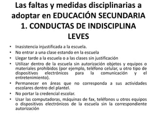 Las faltas y medidas disciplinarias a
adoptar en EDUCACIÓN SECUNDARIA
1. CONDUCTAS DE INDISCIPLINA
LEVES
• Inasistencia injustificada a la escuela.
• No entrar a una clase estando en la escuela
• Llegar tarde a la escuela o a las clases sin justificación
• Utilizar dentro de la escuela sin autorización objetos y equipos o
materiales prohibidos (por ejemplo, teléfono celular, u otro tipo de
dispositivos electrónicos para la comunicación y el
entretenimiento).
• Permanecer en áreas que no corresponda a sus actividades
escolares dentro del plantel.
• No portar la credencial escolar.
• Usar las computadoras, máquinas de fax, teléfonos u otros equipos
o dispositivos electrónicos de la escuela sin la correspondiente
autorización
 