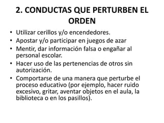 2. CONDUCTAS QUE PERTURBEN EL
ORDEN
• Utilizar cerillos y/o encendedores.
• Apostar y/o participar en juegos de azar
• Mentir, dar información falsa o engañar al
personal escolar.
• Hacer uso de las pertenencias de otros sin
autorización.
• Comportarse de una manera que perturbe el
proceso educativo (por ejemplo, hacer ruido
excesivo, gritar, aventar objetos en el aula, la
biblioteca o en los pasillos).
 