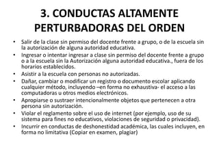3. CONDUCTAS ALTAMENTE
PERTURBADORAS DEL ORDEN
• Salir de la clase sin permiso del docente frente a grupo, o de la escuela sin
la autorización de alguna autoridad educativa.
• Ingresar o intentar ingresar a clase sin permiso del docente frente a grupo
o a la escuela sin la Autorización alguna autoridad educativa., fuera de los
horarios establecidos.
• Asistir a la escuela con personas no autorizadas.
• Dañar, cambiar o modificar un registro o documento escolar aplicando
cualquier método, incluyendo –en forma no exhaustiva- el acceso a las
computadoras u otros medios electrónicos.
• Apropiarse o sustraer intencionalmente objetos que pertenecen a otra
persona sin autorización.
• Violar el reglamento sobre el uso de internet (por ejemplo, uso de su
sistema para fines no educativos, violaciones de seguridad o privacidad).
• Incurrir en conductas de deshonestidad académica, las cuales incluyen, en
forma no limitativa (Copiar en examen, plagiar)
 