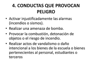4. CONDUCTAS QUE PROVOCAN
PELIGRO
• Activar injustificadamente las alarmas
(incendios o sismos).
• Realizar una amenaza de bomba.
• Provocar la combustión, detonación de
objetos o el riesgo de incendio.
• Realizar actos de vandalismo o daño
intencional a los bienes de la escuela o bienes
pertenecientes al personal, estudiantes o
terceros
 