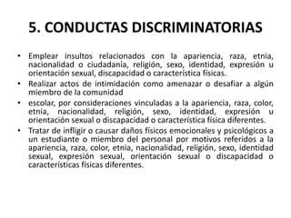 5. CONDUCTAS DISCRIMINATORIAS
• Emplear insultos relacionados con la apariencia, raza, etnia,
nacionalidad o ciudadanía, religión, sexo, identidad, expresión u
orientación sexual, discapacidad o característica físicas.
• Realizar actos de intimidación como amenazar o desafiar a algún
miembro de la comunidad
• escolar, por consideraciones vinculadas a la apariencia, raza, color,
etnia, nacionalidad, religión, sexo, identidad, expresión u
orientación sexual o discapacidad o característica física diferentes.
• Tratar de infligir o causar daños físicos emocionales y psicológicos a
un estudiante o miembro del personal por motivos referidos a la
apariencia, raza, color, etnia, nacionalidad, religión, sexo, identidad
sexual, expresión sexual, orientación sexual o discapacidad o
características físicas diferentes.
 